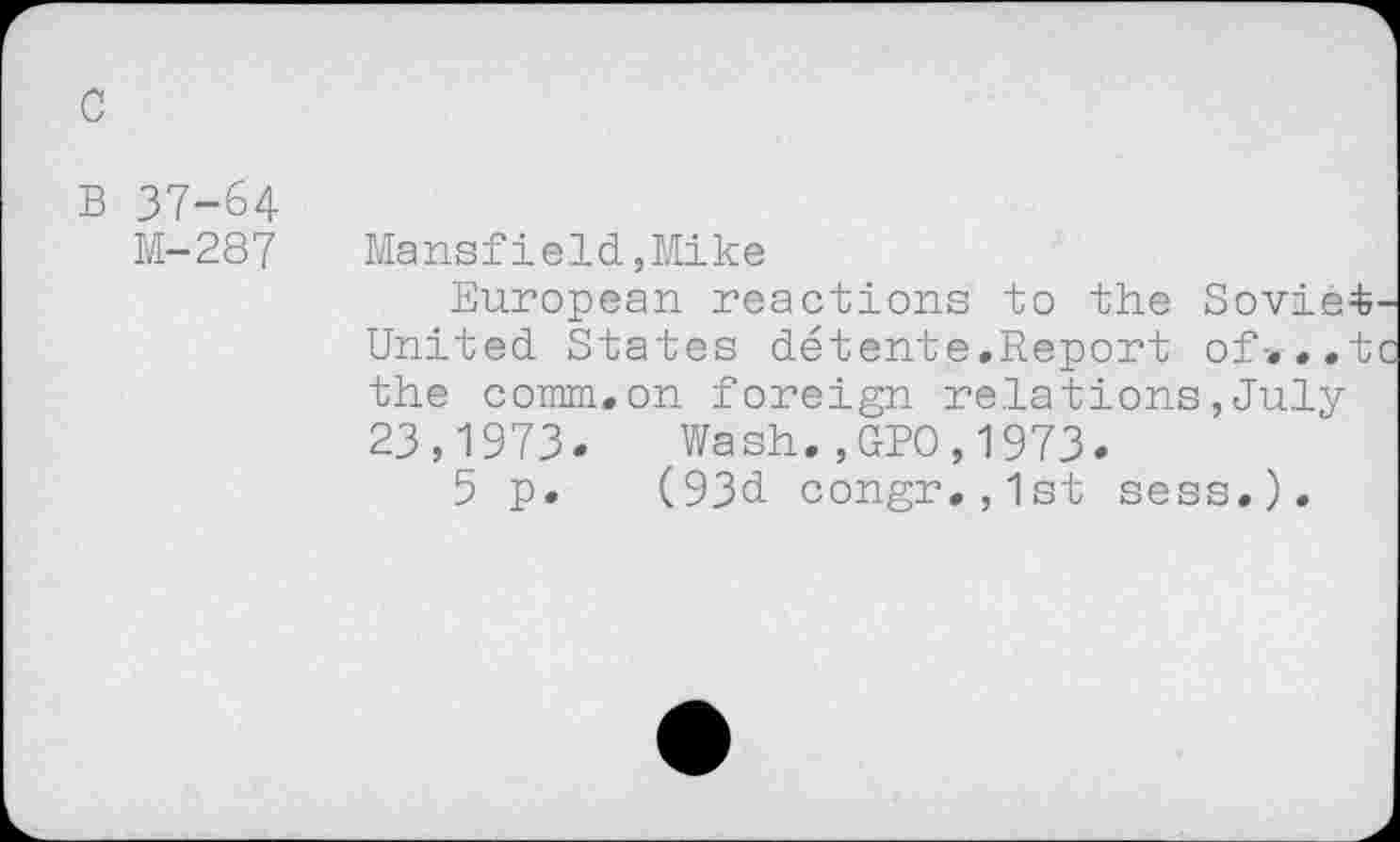 ﻿B 37-64
M-287 Mansfield,Mike
European reactions to the Soviet United States détente.Report of-. ..t the comm.on foreign relations,July 23,1973. Wash.,GPO,1973.
5 p. (93d congr.,1st sess.).